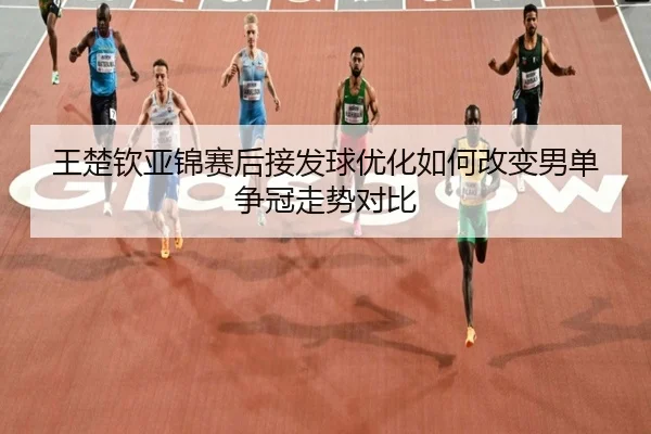 王楚钦亚锦赛后接发球优化如何改变男单争冠走势对比